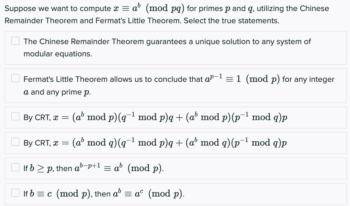 Suppose we want to compute x = a (mod pq) for primes p and q, utilizing the Chinese
Remainder Theorem and Fermat's Little Theorem. Select the true statements.
The Chinese Remainder Theorem guarantees a unique solution to any system of
modular equations.
0-1
Fermat's Little Theorem allows us to conclude that a²-¹ = 1 (mod p) for any integer
a and any prime p.
By CRT, x = (ab mod p) (q-¹ mod p)q + (a' mod p) (p-¹ mod q)p
1
By CRT, x = (a' mod q) (q-¹ mod p)q + (a' mod q) (p¯¹ mod q)p
If b ≥ p, then ab-p+1 = ab (mod p).
If b = c (mod p), then a³ = aº (mod p).