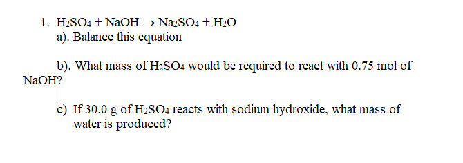 1. H2SO4 + NaOH → NazSO4 + H2O
a). Balance this equation
b). What mass of H2SO4 would be required to react with 0.75 mol of
NaOH?
c) If 30.0 g of H2SO4 reacts with sodium hydroxide, what mass of
water is produced?
