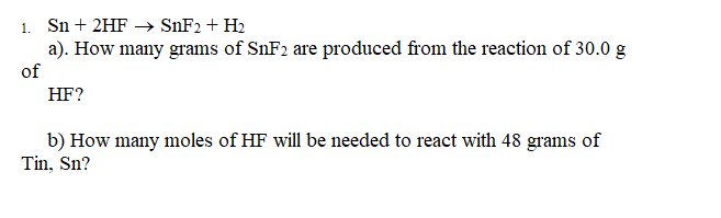 1. Sn + 2HF –→ SNF2 + H2
a). How many grams of SNF2 are produced from the reaction of 30.0 g
of
HF?
b) How many moles of HF will be needed to react with 48 grams of
Tin, Sn?
