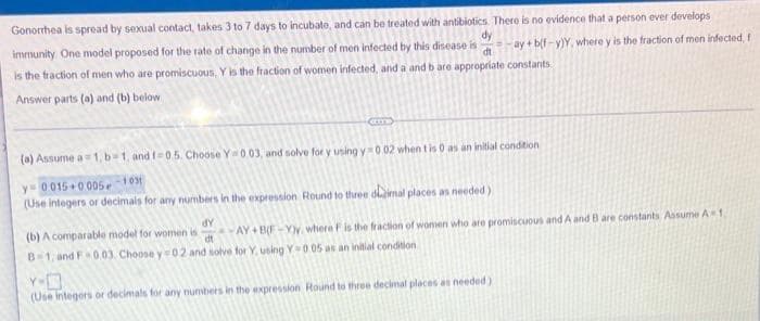 Gonorrhea is spread by sexual contact, takes 3 to 7 days to incubate, and can be treated with antibiotics. There is no evidence that a person ever develops
immunity. One model proposed for the rate of change in the number of men infected by this disease is
dy
ay + b(f-y)Y, where y is the fraction of men infected, f
di
is the fraction of men who are promiscuous, Y is the fraction of women infected, and a and b are appropriate constants
Answer parts (a) and (b) below
(a) Assume a1, b 1, and f-0.5. Choose Y0.03, and solve for y using y=002 when t is 0 as an initial condition
y= 0015+0 05e1031
(Use integers or decimals for any numbers in the expression Round to three dimal places as needed)
AP
AY+ BF-Yy, where Fis the fraction of women who are promiscuous and A and B are constants Assume A1
dt
(b) A comparable model for women is
B1, and F 0.03. Choose y 02 and solve for Y. using Y 0.05 as an initial condition
(Use integers or decimals for any numbers in the expression Round to three decimal places as needed)
