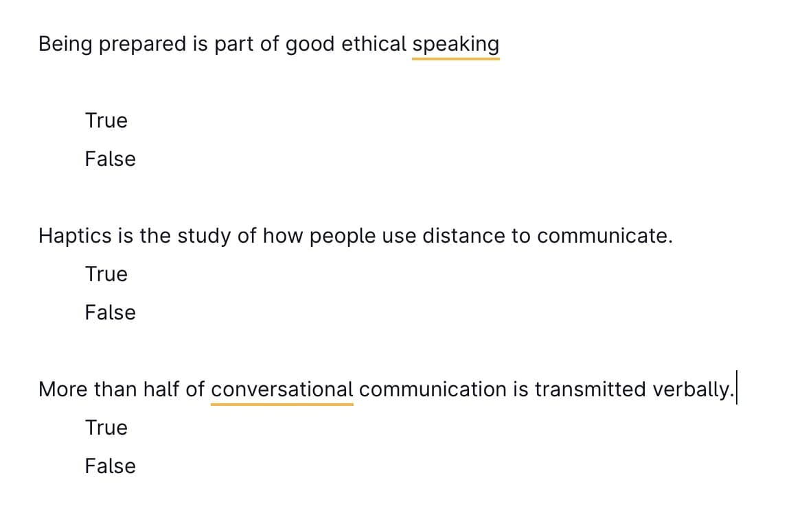 Being prepared is part of good ethical speaking
True
False
Haptics is the study of how people use distance to communicate.
True
False
More than half of conversational communication is transmitted verbally.
True
False