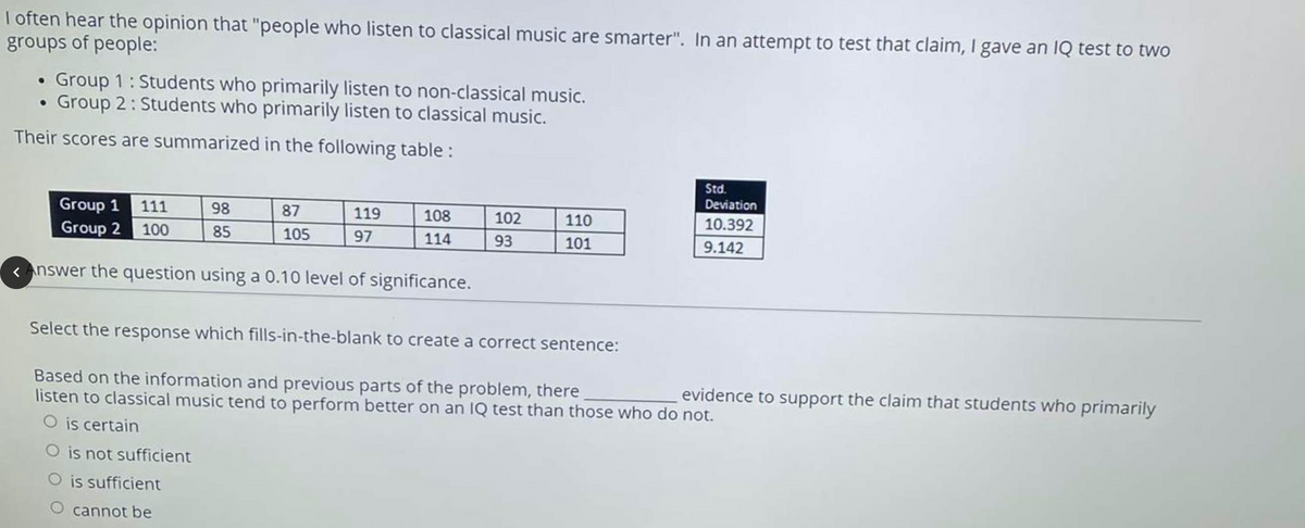 I often hear the opinion that "people who listen to classical music are smarter". In an attempt to test that claim, I gave an IQ test to twO
groups of people:
Group 1: Students who primarily listen to non-classical music.
Group 2: Students who primarily listen to classical music.
Their scores are summarized in the following table:
Std.
Deviation
Group 1 111
Group 2 100
98
87
119
108
102
110
10.392
85
105
97
114
93
101
9.142
< Answer the question using a 0.10 level of significance.
Select the response which fills-in-the-blank to create a correct sentence:
Based on the information and previous parts of the problem, there
listen to classical music tend to perform better on an IQ test than those who do not.
evidence to support the claim that students who primarily
is certain
O is not sufficient
O is sufficient
O cannot be
