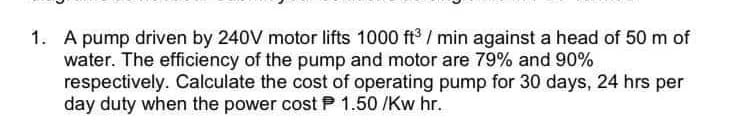 1. A pump driven by 240V motor lifts 1000 ft3 / min against a head of 50 m of
water. The efficiency of the pump and motor are 79% and 90%
respectively. Calculate the cost of operating pump for 30 days, 24 hrs per
day duty when the power cost P 1.50 /Kw hr.
