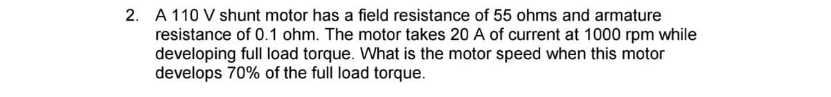 2. A 110 V shunt motor has a field resistance of 55 ohms and armature
resistance of 0.1 ohm. The motor takes 20 A of current at 1000 rpm while
developing full load torque. What is the motor speed when this motor
develops 70% of the full load torque.
