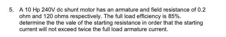 5. A 10 Hp 240V dc shunt motor has an armature and field resistance of 0.2
ohm and 120 ohms respectively. The full load efficiency is 85%.
determine the the vale of the starting resistance in order that the starting
current will not exceed twice the full load armature current.
