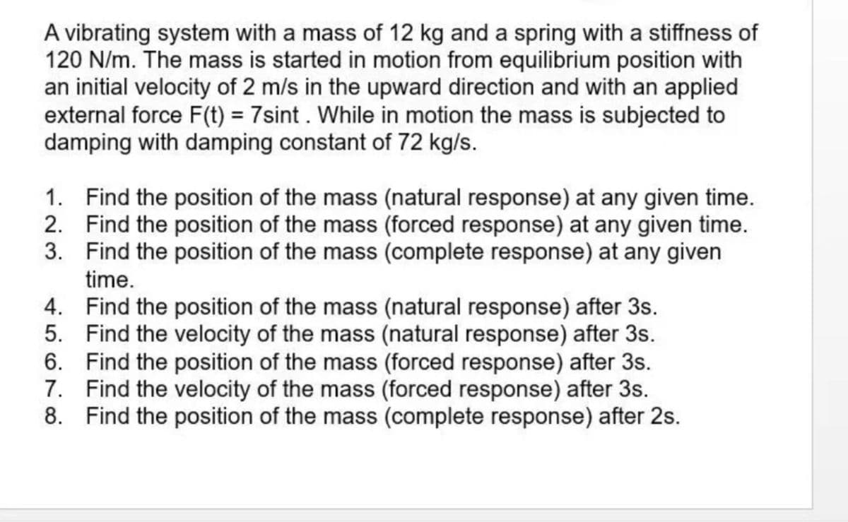 A vibrating system with a mass of 12 kg and a spring with a stiffness of
120 N/m. The mass is started in motion from equilibrium position with
an initial velocity of 2 m/s in the upward direction and with an applied
external force F(t) = 7sint. While in motion the mass is subjected to
damping with damping constant of 72 kg/s.
%3D
1. Find the position of the mass (natural response) at any given time.
2. Find the position of the mass (forced response) at any given time.
3. Find the position of the mass (complete response) at any given
time.
4. Find the position of the mass (natural response) after 3s.
5. Find the velocity of the mass (natural response) after 3s.
6. Find the position of the mass (forced response) after 3s.
7. Find the velocity of the mass (forced response) after 3s.
8. Find the position of the mass (complete response) after 2s.
