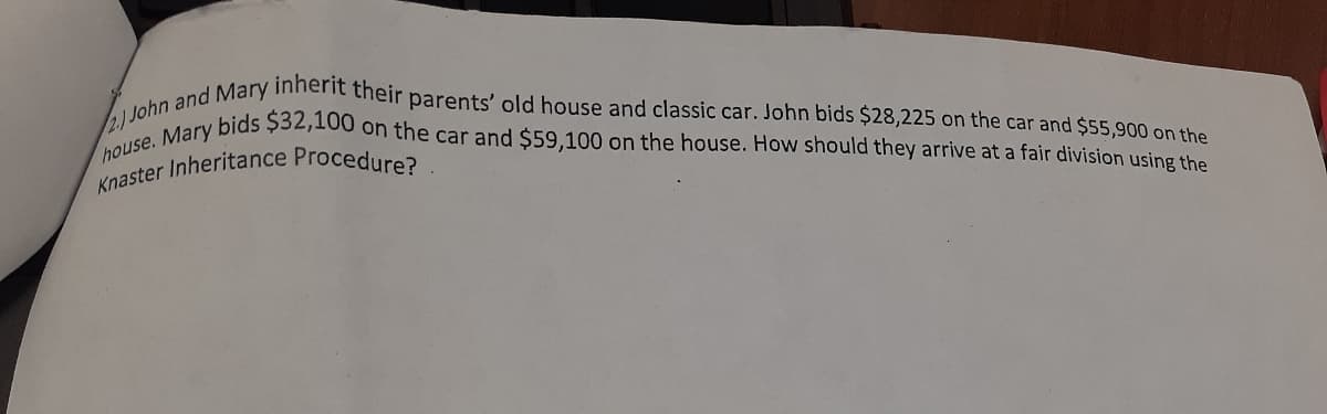 house. Mary bids $32,100 on the car and $59,100 on the house. How should they arrive at a fair division using the
2.) John and Mary inherit their parents' old house and classic car. John bids $28,225 on the car and $55,900 on the
Knaster Inheritance Procedure?