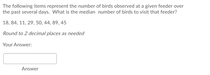 The following items represent the number of birds observed at a given feeder over
the past several days. What is the median number of birds to visit that feeder?
18, 84, 11, 29, 50, 44, 89, 45
Round to 2 decimal places as needed
Your Answer:
Answer
