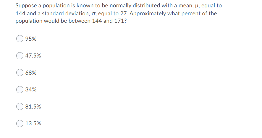 Suppose a population is known to be normally distributed with a mean, µ, equal to
144 and a standard deviation, Ơ, equal to 27. Approximately what percent of the
population would be between 144 and 171?
95%
47.5%
68%
34%
81.5%
13.5%
