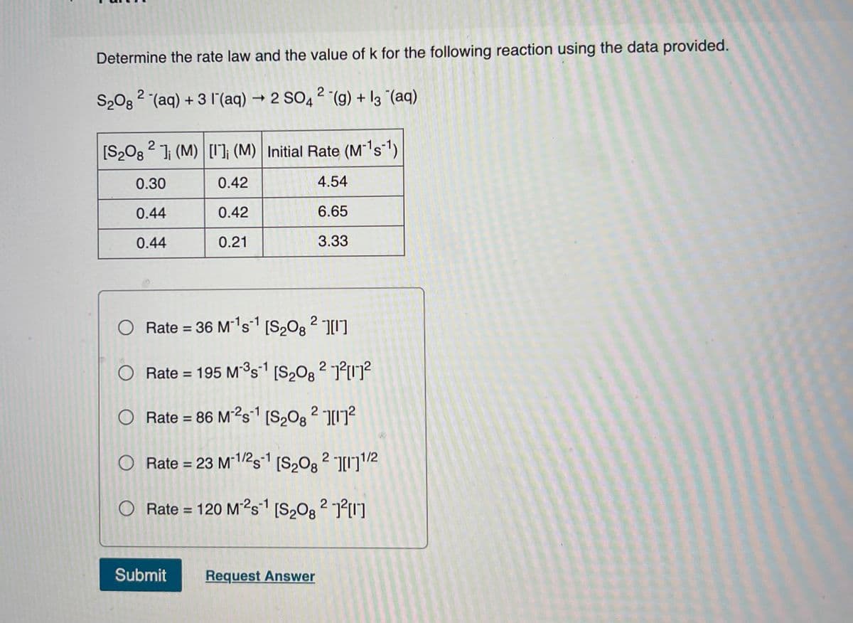 Determine the rate law and the value of k for the following reaction using the data provided.
S208 2 (aq) + 3 l'(aq) → 2 SO4 2 (g) + l3 "(aq)
[S2O3 2 ]i (M) [I]; (M) | Initial Rate (M's1)
0.30
0.42
4.54
0.44
0.42
6.65
0.44
0.21
3.33
Rate = 36 M's1 [S20g 2 I]
-1o-1
Rate = 195 M³s1 [S,O8 2 1?1]?
O Rate = 86 M²²s1 [S,Og ? 7?
%3D
O Rate = 23 M*1/2s [S,Og 2 ]/2
O Rate = 120 M²s1 [S,O8 2 P"]
%3D
Submit
Request Answer
