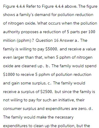 Figure 4.4.4 Refer to Figure 4.4.4 above. The figure
shows a family's demand for pollution reduction
of nitrogen oxide. What occurs when the pollution
authority proposes a reduction of 5 parts per 100
million (pphm)? Question 16 Answer a. The
family is willing to pay $5000, and receive a value
even larger than that, when 5 pphm of nitrogen
oxide are cleaned up. b. The family would spend
$1000 to receive 5 pphm of pollution reduction
and gain some surplus. c. The family would
receive a surplus of $2500, but since the family is
not willing to pay for such an initiative, their
consumer surplus and expenditures are zero. d.
The family would make the necessary
expenditures to clean up the pollution, but the