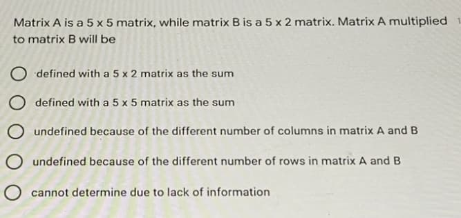 Matrix A is a 5 x 5 matrix, while matrix B is a 5 x 2 matrix. Matrix A multiplied
to matrix B will be
O defined with a 5 x 2 matrix as the sum
O defined with a 5 x 5 matrix as the sum
O undefined because of the different number of columns in matrix A and B
undefined because of the different number of rows in matrix A and B
O cannot determine due to lack of information
