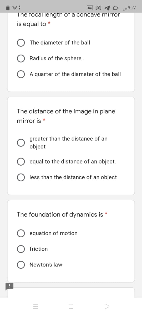 A M 1 0
The focal length of a concave mirror
o 9:-V
is equal to
The diameter of the ball
Radius of the sphere .
A quarter of the diameter of the ball
The distance of the image in plane
mirror is *
greater than the distance of an
object
equal to the distance of an object.
less than the distance of an object
The foundation of dynamics is *
equation of motion
friction
Newton's law
