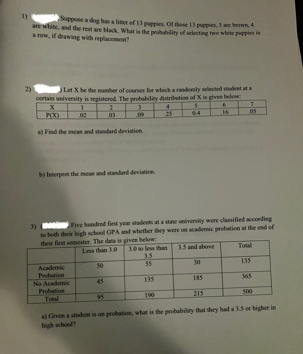 1)
Suppose a dog has a litter of 13 puppies. Of those 13 puppies, 5 are brown, 4
are white, and the rest are black. What is the probability of selecting two white puppies in
a row, if drawing with replacement?
2)
Let X be the number of courses for which a randomly selected student at a
certain university is registered. The probability distribution of X is given below:
1
3
4
6.
7.
P(X)
.02
.03
.09
.25
0.4
.16
.05
a) Find the mean and standard deviation.
b) Interpret the mean and standard deviation.
Five hundred first year students at a state university were classified according
3)
to both their high school GPA and whether they were on academic probation at the end of
their first semester. The data is given below:
Less than 3.0
3.0 to less than
3.5 and above
Total
3.5
Academic
50
55
30
135
Probation
45
135
185
365
No Academic
Probation
Total
95
190
215
500
a) Given a student is on probation, what is the probability that they had a 3.5 or higher in
high school?
