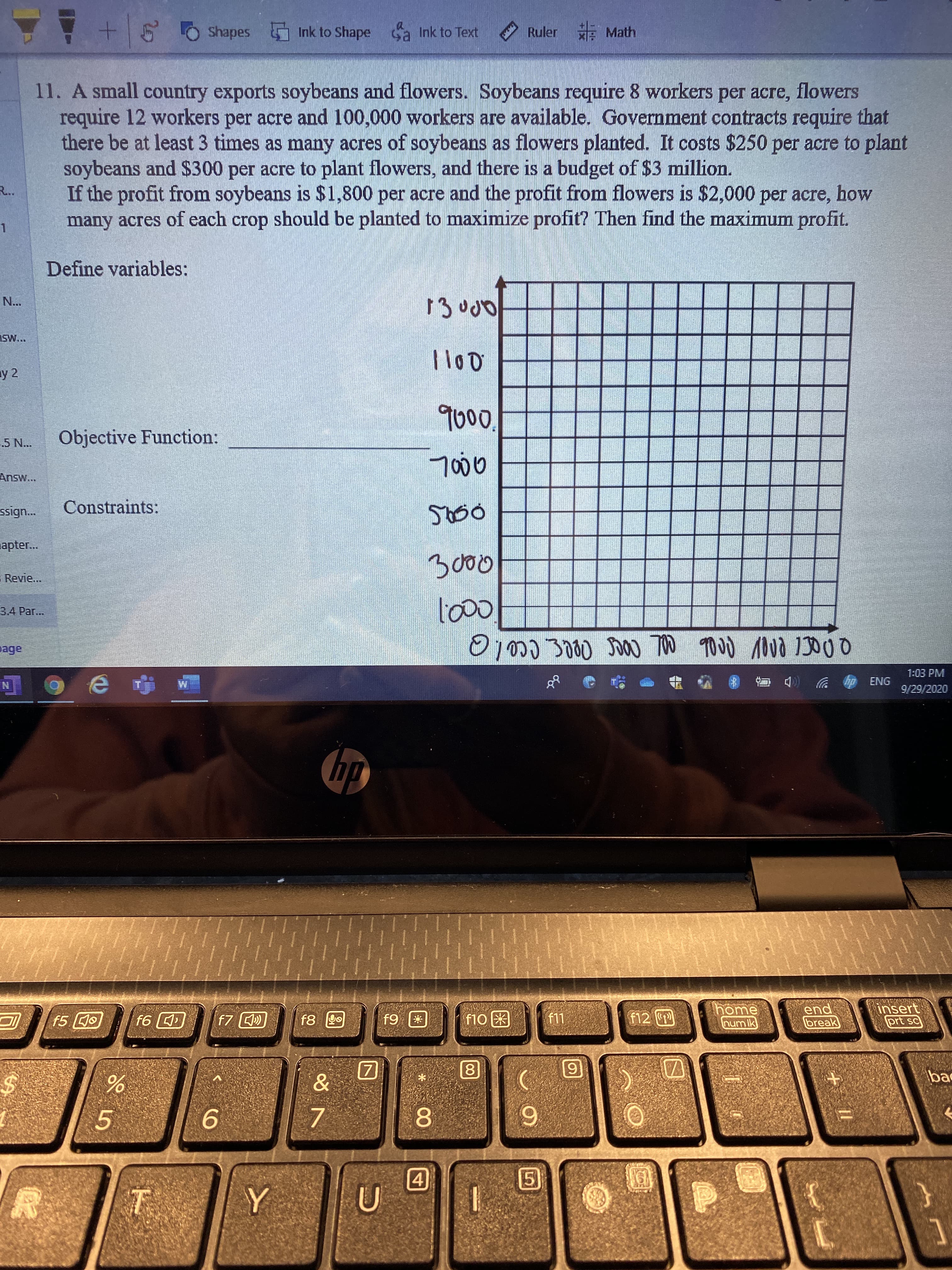 11. A small country exports soybeans and flowers. Soybeans require 8 workers per acre, flowers
require 12 workers per acre and 100,000 workers are available. Government contracts require that
there be at least 3 times as many acres of soybeans as flowers planted. It costs $250 per acre to plant
soybeans and $300 per acre to plant flowers, and there is a budget of $3 million.
If the profit from soybeans is $1,800 per acre and the profit from flowers is $2,000 per acre, how
many acres of each crop should be planted to maximize profit? Then find the maximum profit.

