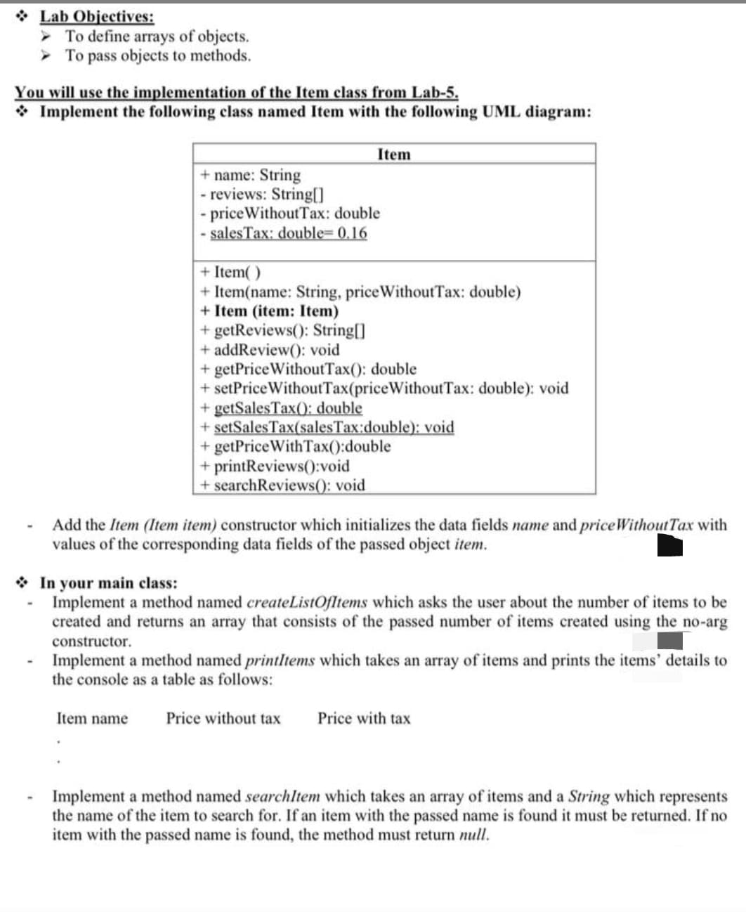 Lab Objectives:
To define arrays of objects.
To pass objects to methods.
You will use the implementation of the Item class from Lab-5.
Implement the following class named Item with the following UML diagram:
+ name: String
- reviews: String[]
Item
- price Without Tax: double
- sales Tax: double=0.16
+ Item()
+ Item(name: String, price WithoutTax: double)
+ Item (item: Item)
+ getReviews(): String[]
+ addReview(): void
+ getPrice Without Tax(): double
+ setPrice Without Tax(price Without Tax: double): void
+ getSales Tax(): double
+ setSales Tax(sales Tax:double): void
+ getPriceWith Tax():double
+ printReviews():void
+ searchReviews(): void
Add the Item (Item item) constructor which initializes the data fields name and price Without Tax with
values of the corresponding data fields of the passed object item.
In your main class:
Implement a method named createListOfItems which asks the user about the number of items to be
created and returns an array that consists of the passed number of items created using the no-arg
constructor.
Implement a method named printItems which takes an array of items and prints the items' details to
the console as a table as follows:
Item name Price without tax
Price with tax
Implement a method named searchItem which takes an array of items and a String which represents
the name of the item to search for. If an item with the passed name is found it must be returned. If no
item with the passed name is found, the method must return null.
