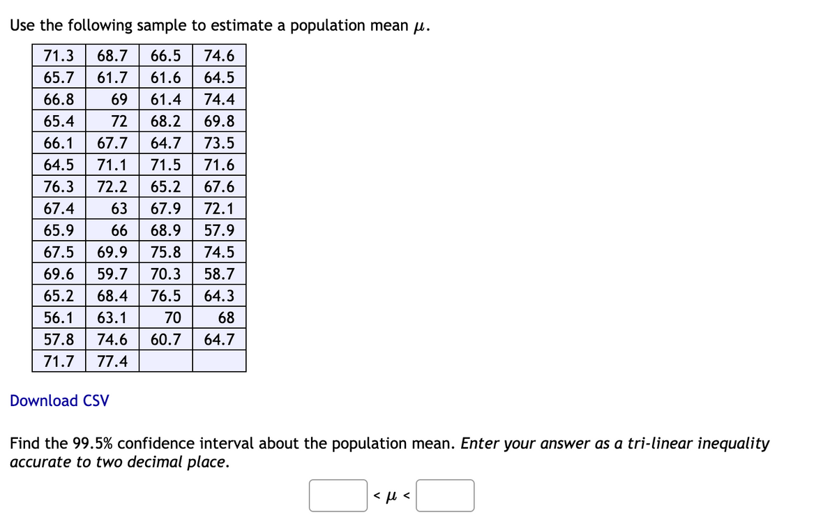 Use the following sample to estimate a population mean u.
71.3
68.7
66.5
74.6
65.7
61.7
61.6
64.5
66.8
69
61.4
74.4
65.4
72
68.2
69.8
66.1
67.7
64.7
73.5
64.5
71.1
71.5
71.6
76.3
72.2
65.2
67.6
67.4
63
67.9
72.1
65.9
66
68.9
57.9
67.5
69.9
75.8
74.5
69.6
59.7
70.3
58.7
65.2
68.4
76.5
64.3
56.1
63.1
70
68
57.8
74.6
60.7
64.7
71.7
77.4
Download CSV
Find the 99.5% confidence interval about the population mean. Enter your answer as a tri-linear inequality
accurate to two decimal place.
