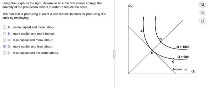 Using the graph on the right, determine how the firm should change the
quantity of the production factors in order to reduce the costs.
The firm that is producing at point A can reduce its costs for producing 900
units by employing
A. same capital and more labour.
B. more capital and more labour.
O C. less capital and more labour.
D. more capital and less labour.
E. less capital and the same labour.
OO
ỗ
Q=1800
Q = 900
Isocost line
OU