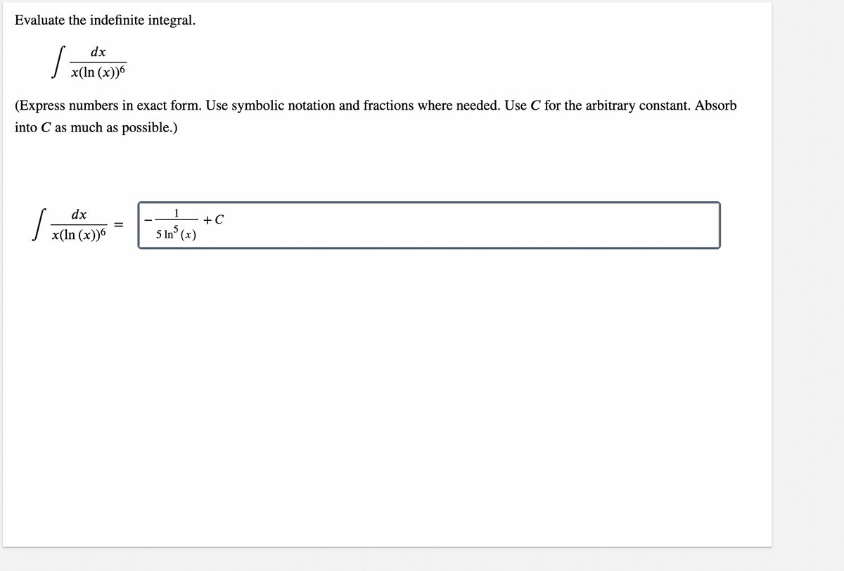 Evaluate the indefinite integral.

\[ \int \frac{dx}{x(\ln(x))^6} \]

(Express numbers in exact form. Use symbolic notation and fractions where needed. Use \(C\) for the arbitrary constant. Absorb into \(C\) as much as possible.)

\[ \int \frac{dx}{x(\ln(x))^6} = -\frac{1}{5 (\ln(x))^5} + C \]