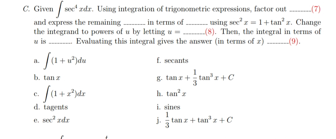 C. Given
| sec“ ædx. Using integration of trigonometric expressions, factor out
-(7)
and express the remaining
the integrand to powers of u by letting u =
using sec? x = 1+tan? x. Change
--(8). Then, the integral in terms of
-----(9).
in terms of
u is
Evaluating this integral gives the answer (in terms of x)
(a + u*)du
а.
f. secants
1
g. tan x + = tan x + C
3
b. tan x
fa
+a?)dx
h. tan? x
с.
i. sines
1
j.
d. tagents
e. sec? xdx
tan x + tanx +C
3
