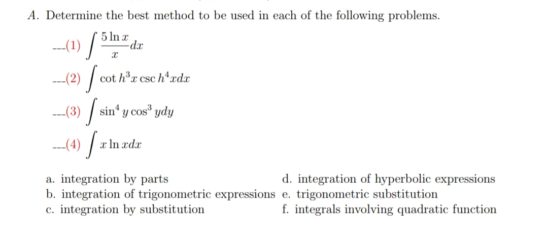 A. Determine the best method to be used in each of the following problems.
5 In x
-d.x
--1) / P
---(2) |
cot hx csc h4xdx
--(3) /
sin“ y cos ydy
Y
---(4) |
1) / z In zdz
a. integration by parts
b. integration of trigonometric expressions e. trigonometric substitution
c. integration by substitution
d. integration of hyperbolic expressions
f. integrals involving quadratic function
