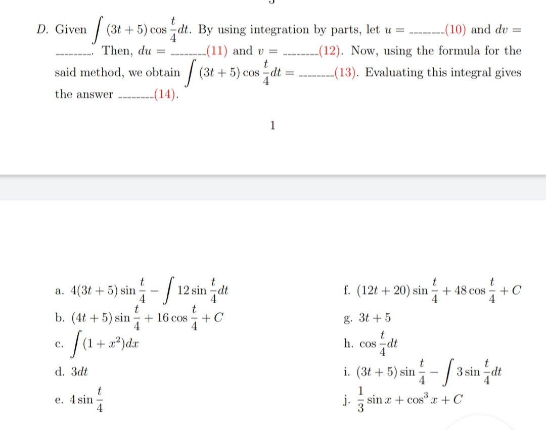 D. Given
| (3t + 5) cos -dt. By using integration by parts, let u =
--(10) and dv =
Then, du
-(11) and v =
t
dt
-(12). Now, using the formula for the
- ----
said method, we obtain
(3t + 5) cos
4
-(13). Evaluating this integral gives
the answer
-(14).
1
t
a. 4(3t + 5) sin - / 12 sin -dt
f. (12t + 20) sin - + 48 cos - +C
4
4
+ 16 cos
4
t
+C
b. (4t + 5) sin
g. 3t + 5
fa.
Ja+z*)dz
(1+ x²)dx
t
h. cos –dt
с.
i. (3t + 5) sin - / 3 sin dt
i sin z+o
d. 3dt
4
1
e. 4 sin
sin x + cos x +C
j.
3
