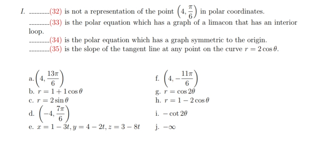 (32) is not a representation of the point (4, =) in polar coordinates.
-(33) is the polar equation which has a graph of a limacon that has an interior
loop.
-(34) is the polar equation which has a graph symmetric to the origin.
-(35) is the slope of the tangent line at any point on the curve r = 2 cos 0.
I.
137
a. ( 4,
6.
b. r = 1+1 cos 0
(4-4)
117
f.
6
g. r = cos 20
h. r = 1-2 cos 0
c. r = 2 sin 0
77
d.
i. – cot 20
6
e. x = 1 – 3t, y = 4 – 2t, z = 3 – 8t
j. -0
