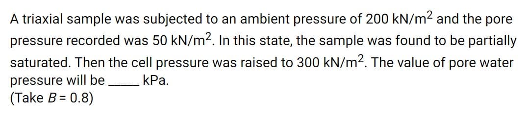 A triaxial sample was subjected to an ambient pressure of 200 kN/m2 and the pore
pressure recorded was 50 kN/m2. In this state, the sample was found to be partially
saturated. Then the cell pressure was raised to 300 kN/m². The value of pore water
pressure will be
kPa.
---- ▬-
(Take B= 0.8)
%3D
