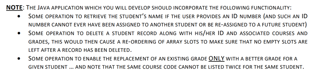 NOTE: THE JAVA APPLICATION WHICH YOU WILL DEVELOP SHOULD INCORPORATE THE FOLLOWING FUNCTIONALITY:
SOME OPERATION TO RETRIEVE THE STUDENT'S NAME IF THE USER PROVIDES AN ID NUMBER (AND SUCH AN ID
NUMBER CANNOT EVER HAVE BEEN ASSIGNED TO ANOTHER STUDENT OR BE RE-ASSIGNED TO A FUTURE STUDENT)
SOME OPERATION TO DELETE A STUDENT RECORD ALONG WITH HIS/HER ID AND ASSOCIATED COURSES AND
GRADES, THIS WOULD THEN CAUSE A RE-ORDERING OF ARRAY SLOTS TO MAKE SURE THAT NO EMPTY SLOTS ARE
LEFT AFTER A RECORD HAS BEEN DELETED.
SOME OPERATION TO ENABLE THE REPLACEMENT OF AN EXISTING GRADE ONLY with A BETTER GRADE FOR A
GIVEN STUDENT ... AND NOTE THAT THE SAME COURSE CODE CANNOT BE LISTED TWICE FOR THE SAME STUDENT.
