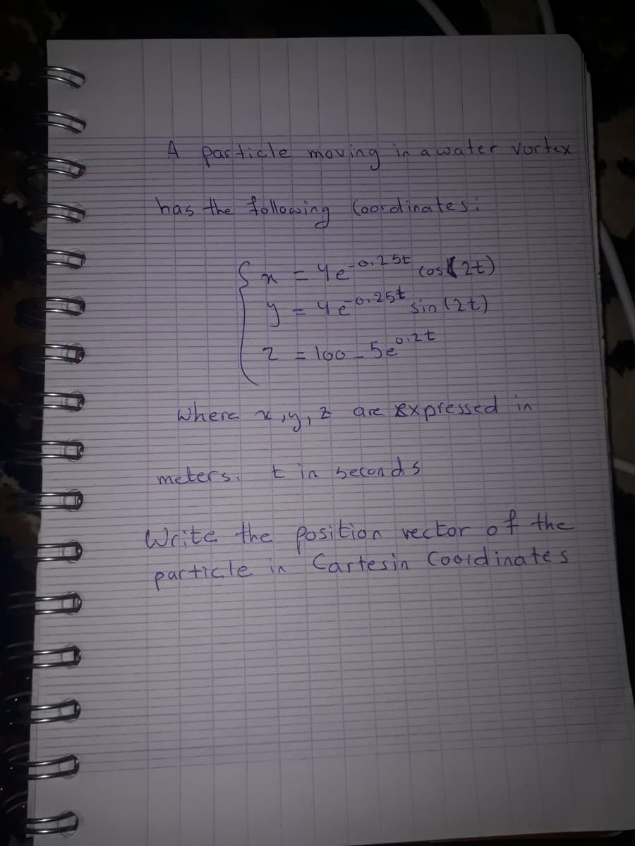 Particle mov
ving
has the follocwing
in awater vortex
(oordinates
(os(2t)
6.25€
Sin (2t)
=loo 5e°
where x jy, z are 8x pressed
meters,
in becon d s
Write the position vector o f the
particle in
Cartesin Cotdinates
