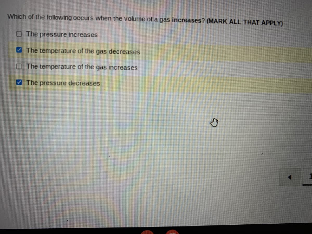 Which of the following occurs when the volume of a gas increases? (MARK ALL THAT APPLY)
O The pressure increases
The temperature of the gas decreases
O The temperature of the gas increases
The pressure decreases
