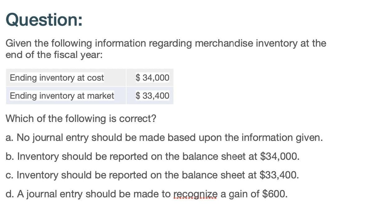 Question:
Given the following information regarding merchandise inventory at the
end of the fiscal year:
Ending inventory at cost
$ 34,000
Ending inventory at market
$ 33,400
Which of the following is correct?
a. No journal entry should be made based upon the information given.
b. Inventory should be reported on the balance sheet at $34,000.
c. Inventory should be reported on the balance sheet at $33,400.
d. A journal entry should be made to recognize a gain of $600.