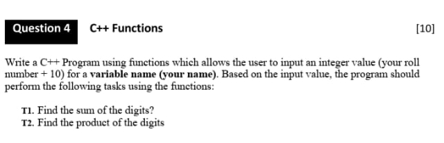 Question 4
C++ Functions
[10]
Write a C++ Program using functions which allows the user to input an integer value (your roll
mumber + 10) for a variable name (your name). Based on the input value, the program should
perform the following tasks using the functions:
TI. Find the sum of the digits?
T2. Find the produet of the digits
