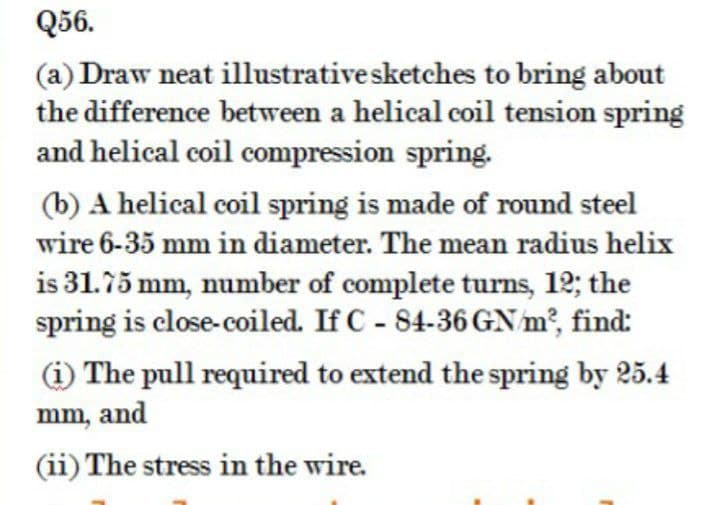 Q56.
(a) Draw neat illustrativesketches to bring about
the difference between a helical coil tension spring
and helical coil compression spring.
(b) A helical coil spring is made of round steel
wire 6-35 mm in diameter. The mean radius helix
is 31.75 mm, number of complete turns, 12; the
spring is close-coiled. If C - 84-36 GN m², find:
(i) The pull required to extend the spring by 25.4
mm, and
(ii) The stress in the wire.
