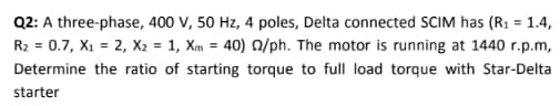 Q2: A three-phase, 400 V, 50 Hz, 4 poles, Delta connected SCIM has (R1 = 1.4,
R2 = 0.7, X1 = 2, X2 = 1, Xm = 40) Q/ph. The motor is running at 1440 r.p.m,
Determine the ratio of starting torque to full load torque with Star-Delta
starter
