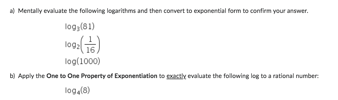 a) Mentally evaluate the following logarithms and then convert to exponential form to confirm your answer.
log 3 (81)
log2
2(금)
log(1000)
b) Apply the One to One Property of Exponentiation to exactly evaluate the following log to a rational number:
log4(8)