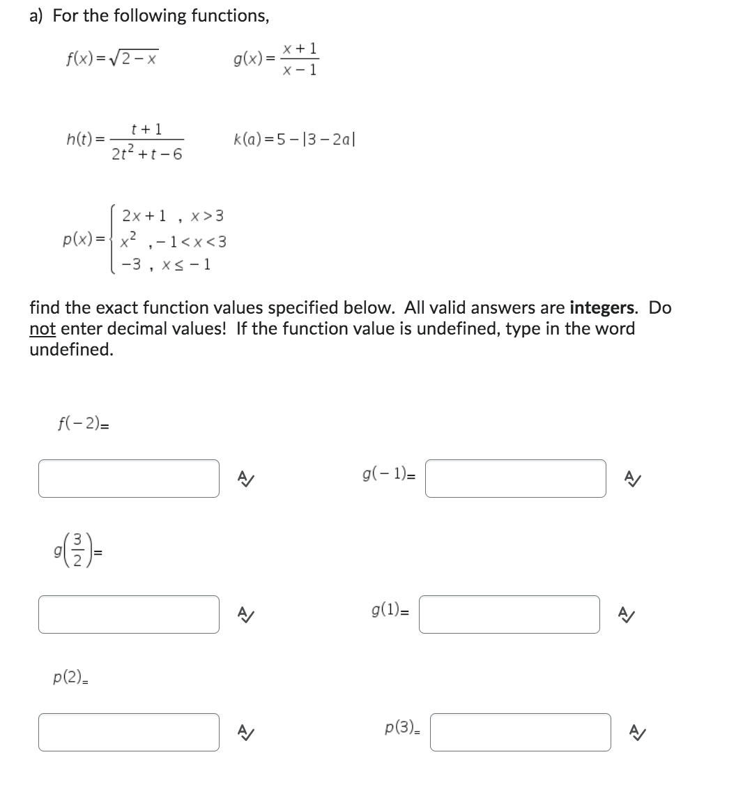 a) For the following functions,
f(x)=√2-x
h(t) =
2x + 1 x > 3
1
p(x)=x²-1<x<3
-3, x≤ 1
f(-2)=
t+1
2t² +t-6
(²/²) -
find the exact function values specified below. All valid answers are integers. Do
not enter decimal values! If the function value is undefined, type in the word
undefined.
p(2)_
g(x)=X+1
k(a)=5-13-2al
>
1
g(-1)=
g(1)=
p(3)_
N
»