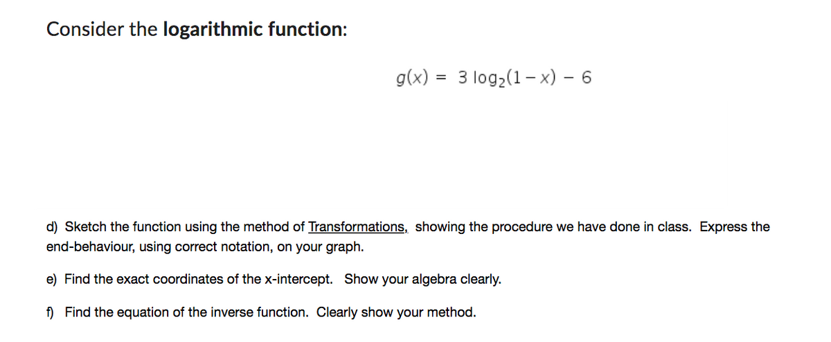 Consider the logarithmic function:
g(x)
=
3 log2 (1-x) - 6
d) Sketch the function using the method of Transformations, showing the procedure we have done in class. Express the
end-behaviour, using correct notation, on your graph.
e) Find the exact coordinates of the x-intercept. Show your algebra clearly.
f) Find the equation of the inverse function. Clearly show your method.