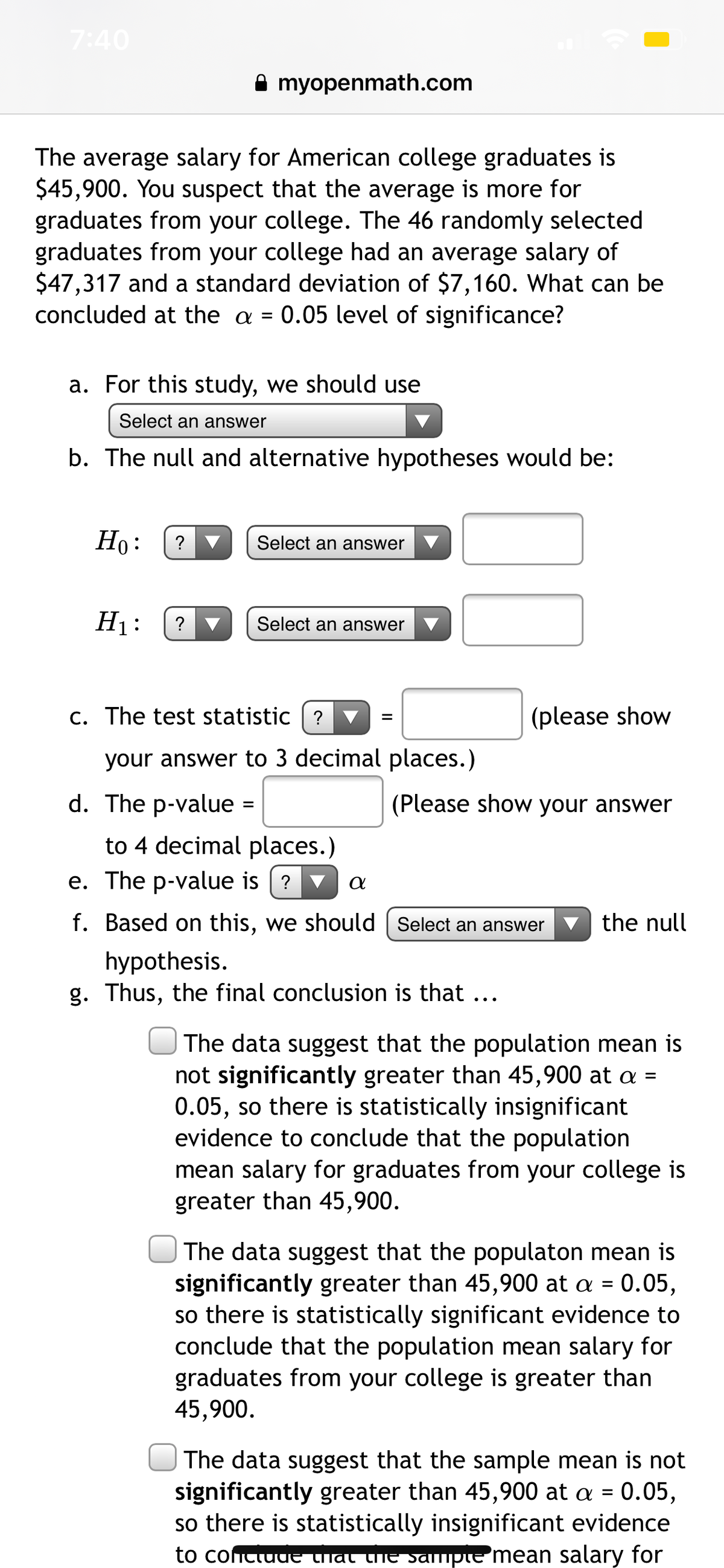 7:40
A myopenmath.com
The average salary for American college graduates is
$45,900. You suspect that the average is more for
graduates from your college. The 46 randomly selected
graduates from your college had an average salary of
$47,317 and a standard deviation of $7,160. What can be
concluded at the a = 0.05 level of significance?
a. For this study, we should use
Select an answer
b. The null and alternative hypotheses would be:
Но:
Select an answer
H1:
? V
Select an answer
C. The test statistic
?
(please show
your answer to 3 decimal places.)
d. The p-value =
(Please show your answer
to 4 decimal places.)
e. The p-value is [ ? ▼
f. Based on this, we should [ Select an answer v the null
hypothesis.
g. Thus, the final conclusion is that ...
The data suggest that the population mean is
not significantly greater than 45,900 at a =
0.05, so there is statistically insignificant
evidence to conclude that the population
mean salary for graduates from your college is
greater than 45,900.
| The data suggest that the populaton mean is
significantly greater than 45,900 at a = 0.05,
so there is statistically significant evidence to
conclude that the population mean salary for
graduates from your college is greater than
45,900.
The data suggest that the sample mean is not
significantly greater than 45,900 at a = 0.05,
so there is statistically insignificant evidence
to contiuuE Chat the sampte 'mean salary for
