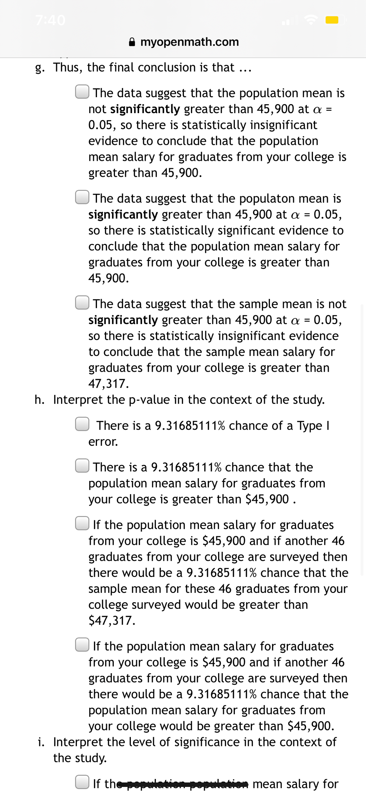 7:40
A myopenmath.com
g. Thus, the final conclusion is that ...
The data suggest that the population mean is
not significantly greater than 45,900 at a =
0.05, so there is statistically insignificant
evidence to conclude that the population
mean salary for graduates from your college is
greater than 45,900.
The data suggest that the populaton mean is
significantly greater than 45,900 at a = 0.05,
so there is statistically significant evidence to
conclude that the population mean salary for
graduates from your college is greater than
45,900.
The data suggest that the sample mean is not
significantly greater than 45,900 at a = 0.05,
so there is statistically insignificant evidence
to conclude that the sample mean salary for
graduates from your college is greater than
47,317.
h. Interpret the p-value in the context of the study.
There is a 9.31685111% chance of a Type I
error.
There is a 9.31685111% chance that the
population mean salary for graduates from
your college is greater than $45,900 .
If the population mean salary for graduates
from your college is $45,900 and if another 46
graduates from your college are surveyed then
there would be a 9.31685111% chance that the
sample mean for these 46 graduates from your
college surveyed would be greater than
$47,317.
If the population mean salary for graduates
from your college is $45,900 and if another 46
graduates from your college are surveyed then
there would be a 9.31685111% chance that the
population mean salary for graduates from
your college would be greater than $45,900.
i. Interpret the level of significance in the context of
the study.
If the population p
putation mean salary for
