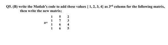 Q5. (B) write the Matlab's code to add these values { 1, 2, 3, 4} as 3rd column for the following matrix,
then write the new matrix;
1 5
2
1
7
3
6
4
6.
