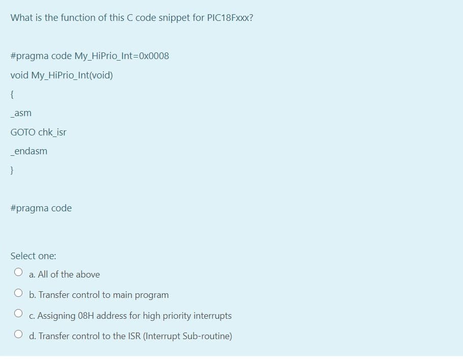 What is the function of this C code snippet for PIC18FXXX?
#pragma code My_HiPrio Int3D0x0008
void My_HiPrio_Int(void)
{
_asm
GOTO chk_isr
endasm
#pragma code
Select one:
a. All of the above
O b. Transfer control to main program
c. Assigning 08H address for high priority interrupts
O d. Transfer control to the ISR (Interrupt Sub-routine)
