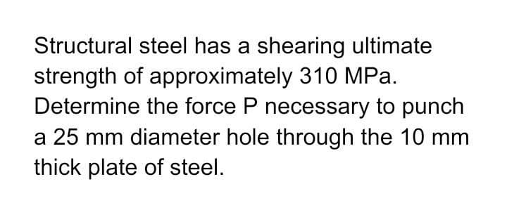 Structural steel has a shearing ultimate
strength of approximately 310 MPa.
Determine the force P necessary to punch
a 25 mm diameter hole through the 10 mm
thick plate of steel.