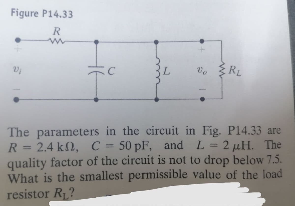 Figure P14.33
R
Vi
C
Tº
L
Vo
RL
The parameters in the circuit in Fig. P14.33 are
R = 2.4 k, C = 50 pF, and L = 2 μH. The
quality factor of the circuit is not to drop below 7.5.
What is the smallest permissible value of the load
resistor R₁?