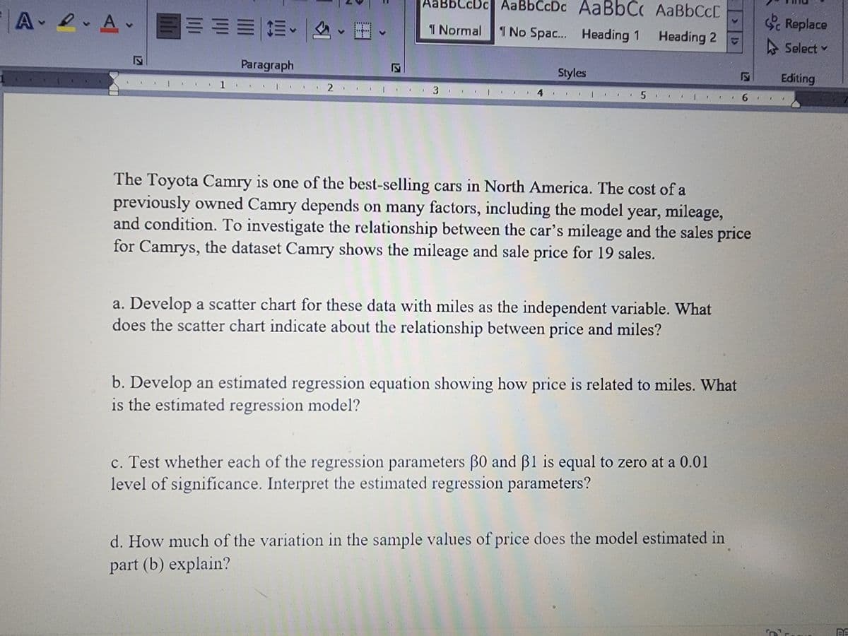 AA.
E
===== #
Paragraph
1.
|
I
2.
12
AaBbCcDc| AaBbCcDc AaBbC
¶ Normal 1 No Spac... Heading 1
3 |
Styles
I
AaBbCc[
Heading 2
4 | 5 |
I
a. Develop a scatter chart for these data with miles as the independent variable. What
does the scatter chart indicate about the relationship between price and miles?
1
The Toyota Camry is one of the best-selling cars in North America. The cost of a
previously owned Camry depends on many factors, including the model year, mileage,
and condition. To investigate the relationship between the car's mileage and the sales price
for Camrys, the dataset Camry shows the mileage and sale price for 19 sales.
b. Develop an estimated regression equation showing how price is related to miles. What
is the estimated regression model?
c. Test whether each of the regression parameters 30 and 31 is equal to zero at a 0.01
level of significance. Interpret the estimated regression parameters?
d. How much of the variation in the sample values of price does the model estimated in
part (b) explain?
K
6
T
Replace
Select
Editing
BE