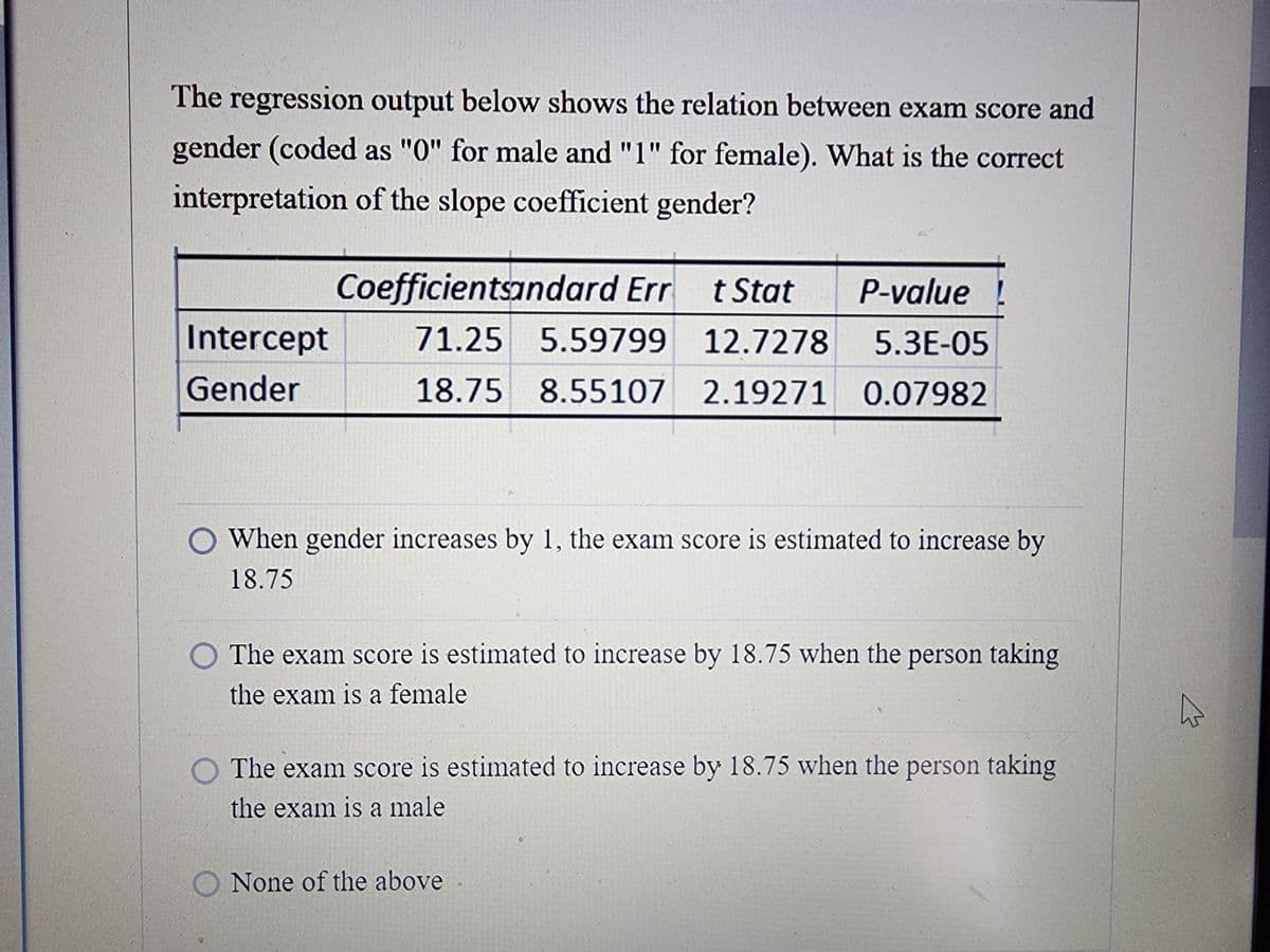 The regression output below shows the relation between exam score and
gender (coded as "0" for male and "1" for female). What is the correct
interpretation of the slope coefficient gender?
Intercept
Gender
Coefficientsandard Err
t Stat
P-value !
71.25 5.59799
12.7278
5.3E-05
18.75 8.55107 2.19271 0.07982
When gender increases by 1, the exam score is estimated to increase by
18.75
The exam score is estimated to increase by 18.75 when the person taking
the exam is a female
The exam score is estimated to increase by 18.75 when the person taking
the exam is a male
None of the above