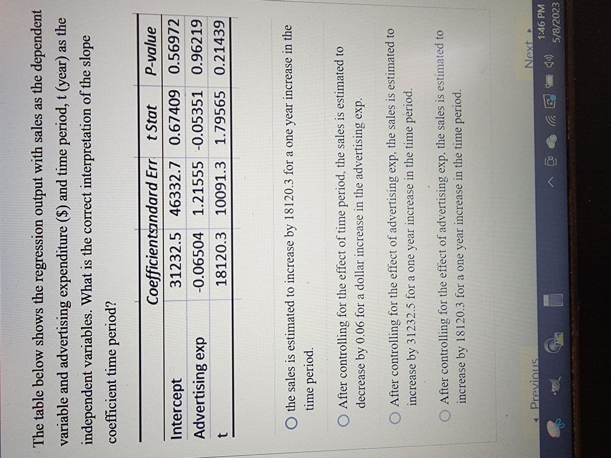 The table below shows the regression output with sales as the dependent
variable and advertising expenditure ($) and time period, t (year) as the
independent variables. What is the correct interpretation of the slope
coefficient time period?
Intercept
Advertising exp
t
Coefficientsandard Errt Stat
P-value
31232.5 46332.7 0.67409
0.56972
-0.06504 1.21555 -0.05351 0.96219
18120.3 10091.3 1.79565 0.21439
O the sales is estimated to increase by 18120.3 for a one year increase in the
time period.
O After controlling for the effect of time period, the sales is estimated to
decrease by 0.06 for a dollar increase in the advertising exp.
O After controlling for the effect of advertising exp, the sales is estimated to
increase by 31232.5 for a one year increase in the time period.
O After controlling for the effect of advertising exp, the sales is estimated to
increase by 18120.3 for a one year increase in the time period.
Previous
^ E
Next >
1:46 PM
5/8/2023