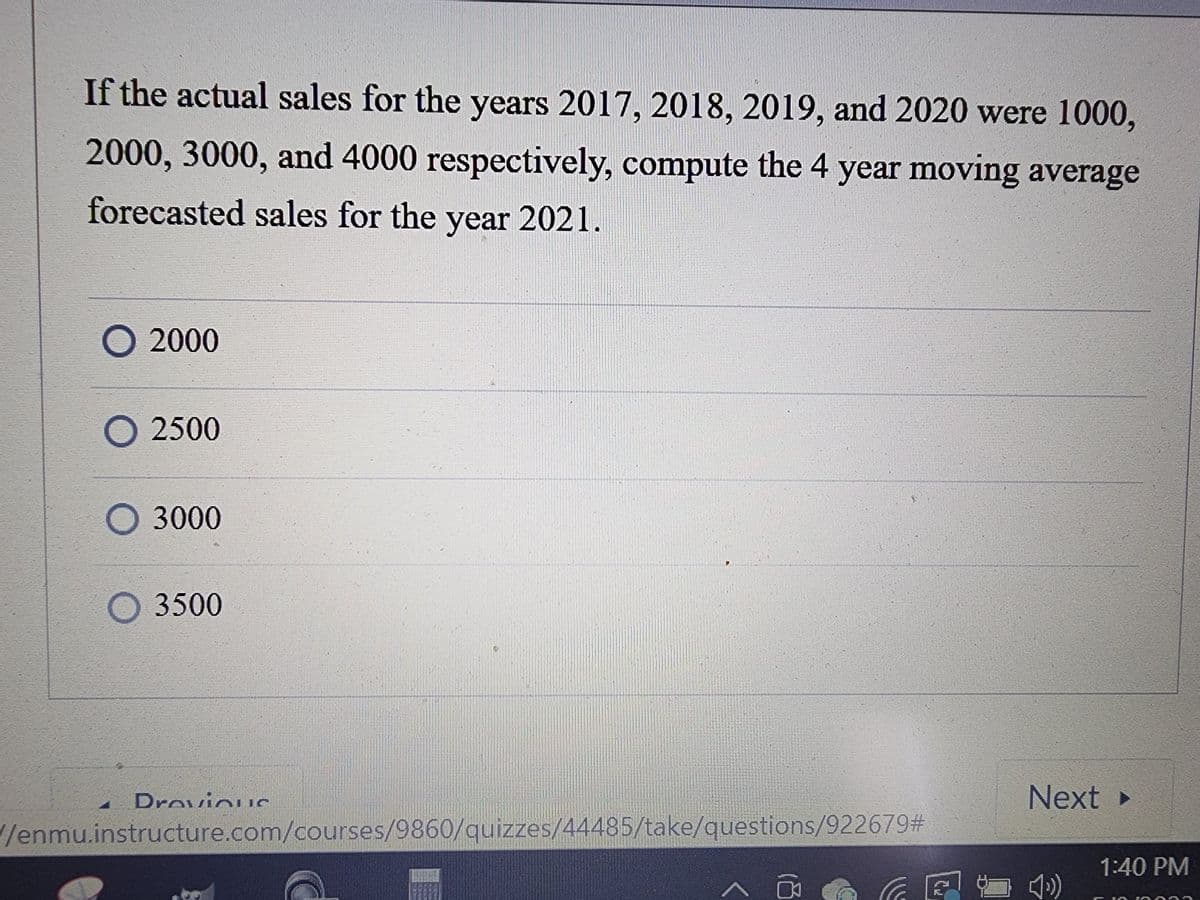 If the actual sales for the years 2017, 2018, 2019, and 2020 were 1000,
2000, 3000, and 4000 respectively, compute the 4 year moving average
forecasted sales for the year 2021.
O 2000
O 2500
O 3000
3500
Drevious
TRENUN SON
/enmu.instructure.com/courses/9860/quizzes/44485/take/questions/922679#
C₂
Next >
1:40 PM
1553