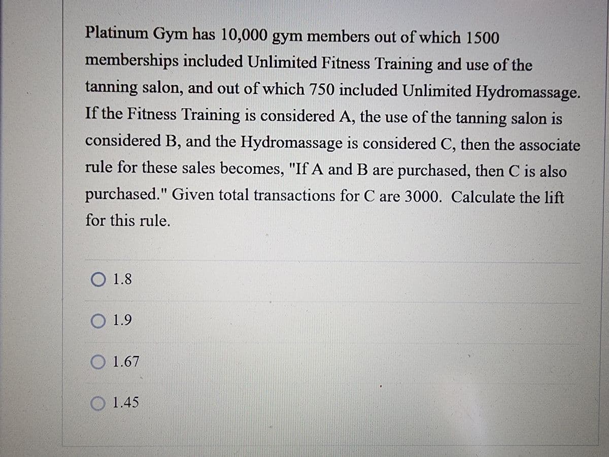 Platinum Gym has 10,000 gym members out of which 1500
memberships included Unlimited Fitness Training and use of the
tanning salon, and out of which 750 included Unlimited Hydromassage.
If the Fitness Training is considered A, the use of the tanning salon is
considered B, and the Hydromassage is considered C, then the associate
rule for these sales becomes, "If A and B are purchased, then C is also
purchased." Given total transactions for C are 3000. Calculate the lift
for this rule.
1.8
1.9
1.67
1.45