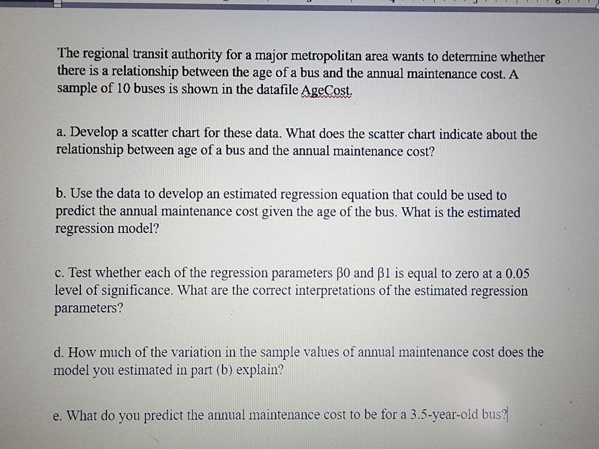 The regional transit authority for a major metropolitan area wants to determine whether
there is a relationship between the age of a bus and the annual maintenance cost. A
sample of 10 buses is shown in the datafile AgeCost.
a. Develop a scatter chart for these data. What does the scatter chart indicate about the
relationship between age of a bus and the annual maintenance cost?
b. Use the data to develop an estimated regression equation that could be used to
predict the annual maintenance cost given the age of the bus. What is the estimated
regression model?
c. Test whether each of the regression parameters 30 and 31 is equal to zero at a 0.05
level of significance. What are the correct interpretations of the estimated regression
parameters?
d. How much of the variation in the sample values of annual maintenance cost does the
model you estimated in part (b) explain?
e. What do you predict the annual maintenance cost to be for a 3.5-year-old bus?